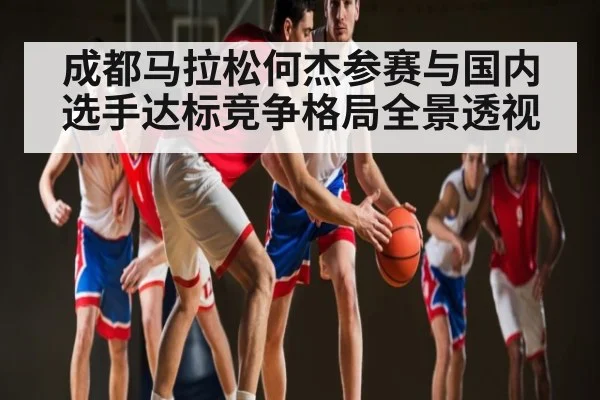 成都马拉松何杰参赛与国内选手达标竞争格局全景透视