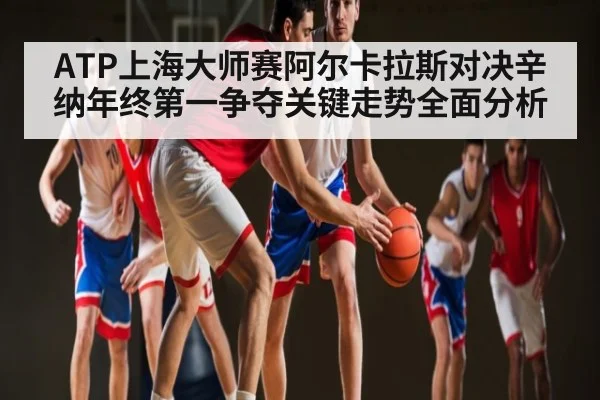 ATP上海大师赛阿尔卡拉斯对决辛纳年终第一争夺关键走势全面分析
